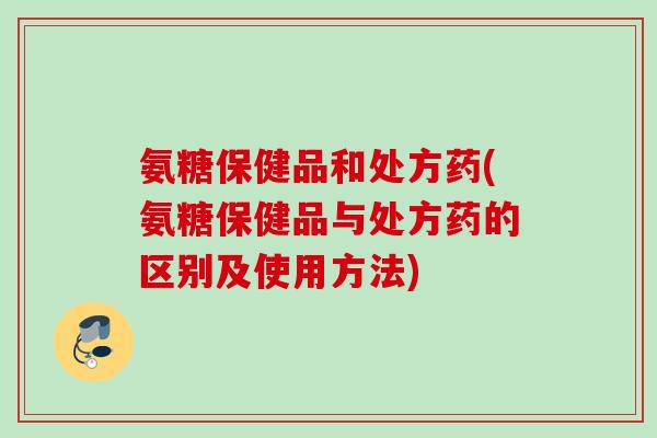 氨糖保健品和处方药(氨糖保健品与处方药的区别及使用方法)