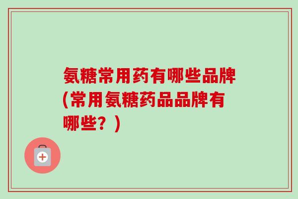 氨糖常用药有哪些品牌(常用氨糖药品品牌有哪些？)