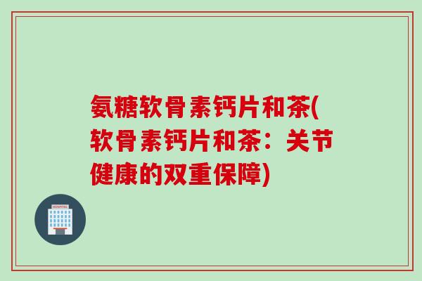氨糖软骨素钙片和茶(软骨素钙片和茶：关节健康的双重保障)