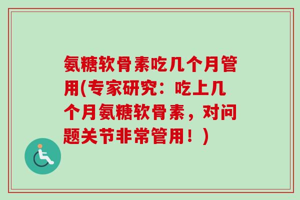 氨糖软骨素吃几个月管用(专家研究：吃上几个月氨糖软骨素，对问题关节非常管用！)