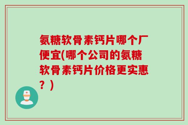 氨糖软骨素钙片哪个厂便宜(哪个公司的氨糖软骨素钙片价格更实惠？)