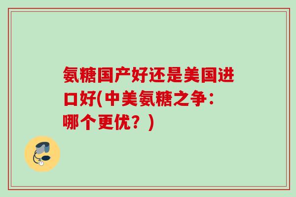 氨糖国产好还是美国进口好(中美氨糖之争：哪个更优？)