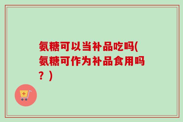 氨糖可以当补品吃吗(氨糖可作为补品食用吗？)