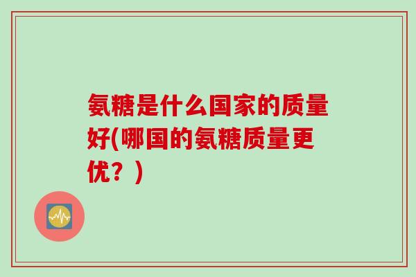 氨糖是什么国家的质量好(哪国的氨糖质量更优？)
