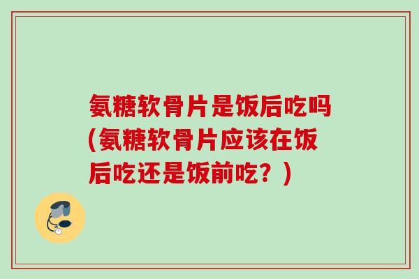 氨糖软骨片是饭后吃吗(氨糖软骨片应该在饭后吃还是饭前吃？)