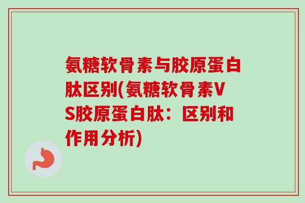 氨糖软骨素与胶原蛋白肽区别(氨糖软骨素VS胶原蛋白肽：区别和作用分析)