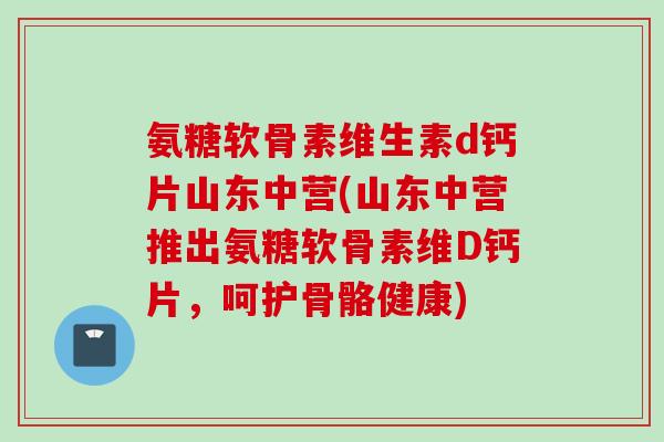 氨糖软骨素维生素d钙片山东中营(山东中营推出氨糖软骨素维D钙片，呵护骨骼健康)