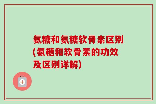 氨糖和氨糖软骨素区别(氨糖和软骨素的功效及区别详解)