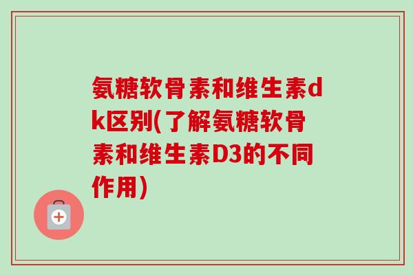 氨糖软骨素和维生素dk区别(了解氨糖软骨素和维生素D3的不同作用)