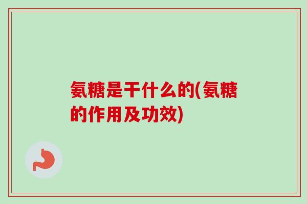 氨糖是干什么的(氨糖的作用及功效)