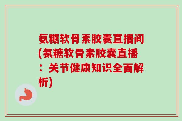 氨糖软骨素胶囊直播间(氨糖软骨素胶囊直播：关节健康知识全面解析)