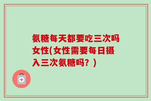 氨糖每天都要吃三次吗女性(女性需要每日摄入三次氨糖吗？)