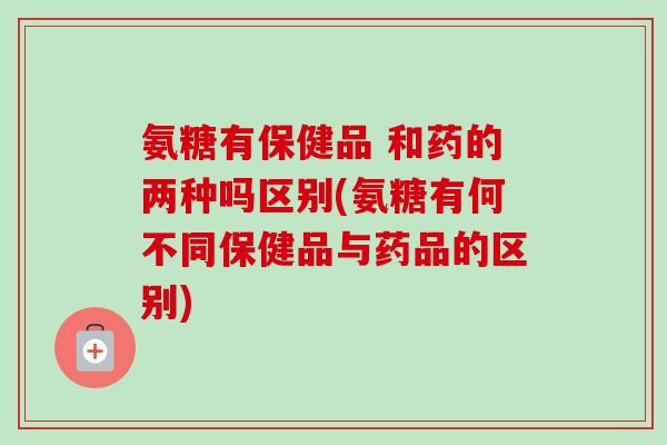 氨糖有保健品 和药的两种吗区别(氨糖有何不同保健品与药品的区别)