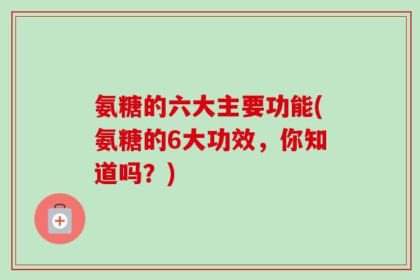 氨糖的六大主要功能(氨糖的6大功效，你知道吗？)