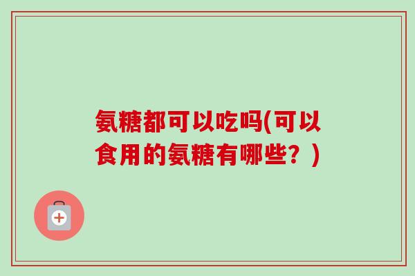 氨糖都可以吃吗(可以食用的氨糖有哪些？)