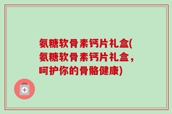 氨糖软骨素钙片礼盒(氨糖软骨素钙片礼盒，呵护你的骨骼健康)