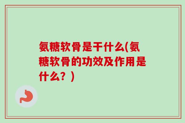 氨糖软骨是干什么(氨糖软骨的功效及作用是什么？)