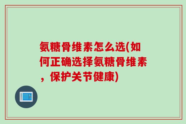 氨糖骨维素怎么选(如何正确选择氨糖骨维素，保护关节健康)