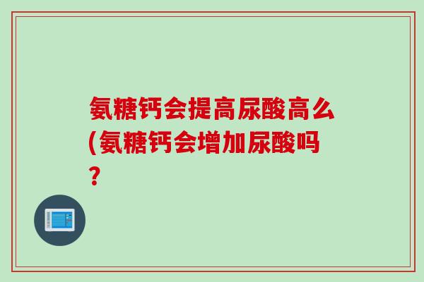 氨糖钙会提高尿酸高么(氨糖钙会增加尿酸吗？