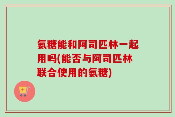 氨糖能和阿司匹林一起用吗(能否与阿司匹林联合使用的氨糖)