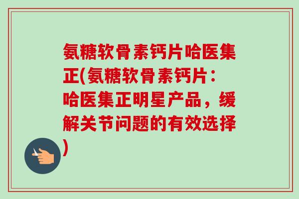 氨糖软骨素钙片哈医集正(氨糖软骨素钙片:哈医集正明星产品,缓解关节问题的有效选择) 氨糖软骨素钙片哈医集正(氨糖软骨素钙片:哈医集正明星产品,缓解关节问题的有效选择)