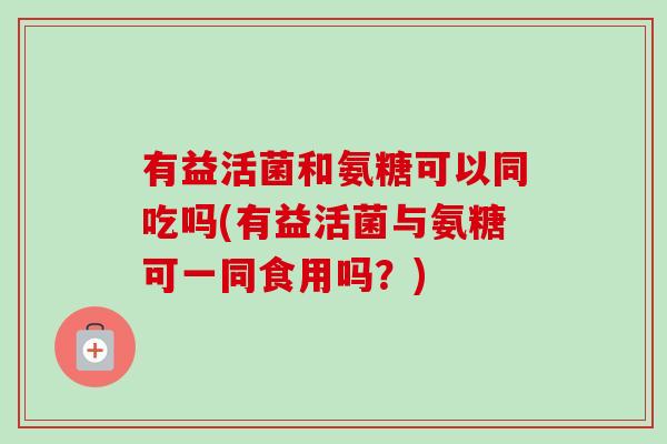 有益活菌和氨糖可以同吃吗(有益活菌与氨糖可一同食用吗？)