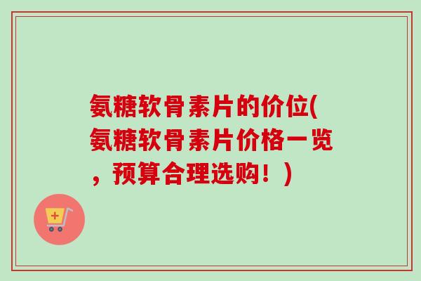 氨糖软骨素片的价位(氨糖软骨素片价格一览，预算合理选购！)