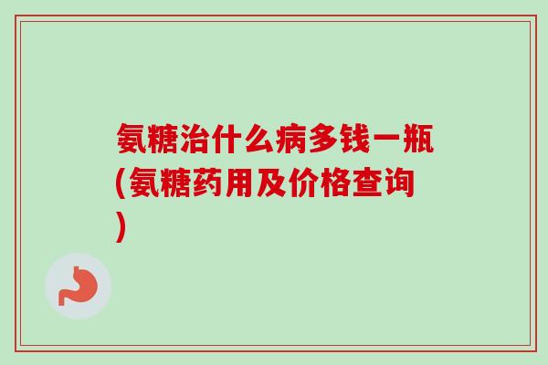 氨糖治什么病多钱一瓶(氨糖药用及价格查询)