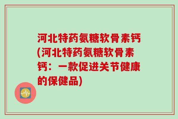河北特药氨糖软骨素钙(河北特药氨糖软骨素钙：一款促进关节健康的保健品)