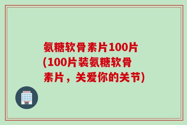 氨糖软骨素片100片(100片装氨糖软骨素片，关爱你的关节)