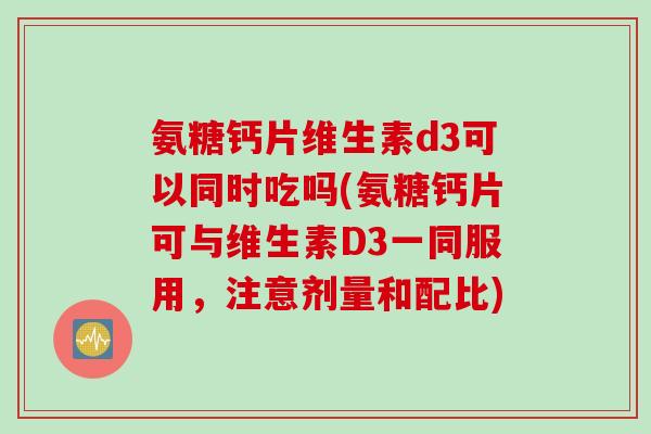 氨糖钙片维生素d3可以同时吃吗(氨糖钙片可与维生素D3一同服用，注意剂量和配比)