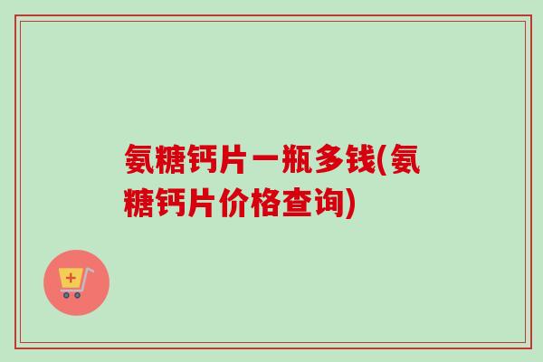 氨糖钙片一瓶多钱(氨糖钙片价格查询)