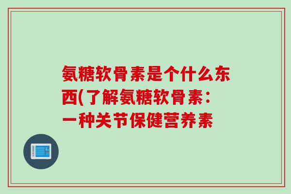 氨糖软骨素是个什么东西(了解氨糖软骨素：一种关节保健营养素