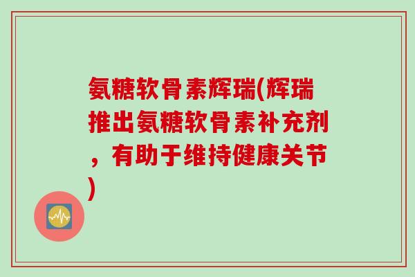 氨糖软骨素辉瑞(辉瑞推出氨糖软骨素补充剂，有助于维持健康关节)