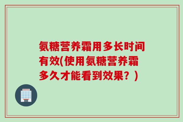 氨糖营养霜用多长时间有效(使用氨糖营养霜多久才能看到效果？)