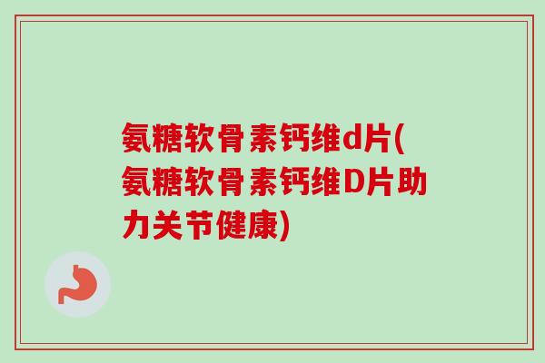 氨糖软骨素钙维d片(氨糖软骨素钙维D片助力关节健康)