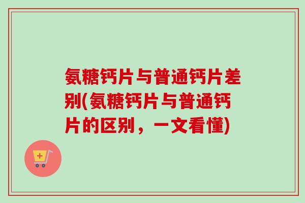 氨糖钙片与普通钙片差别(氨糖钙片与普通钙片的区别，一文看懂)