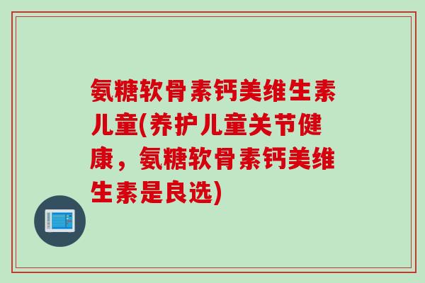氨糖软骨素钙美维生素儿童(养护儿童关节健康，氨糖软骨素钙美维生素是良选)