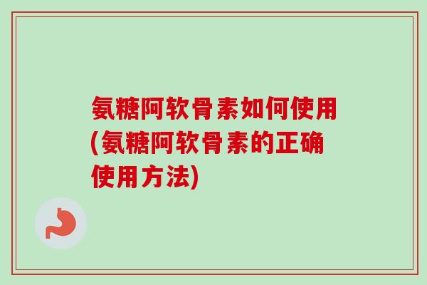 氨糖阿软骨素如何使用(氨糖阿软骨素的正确使用方法)