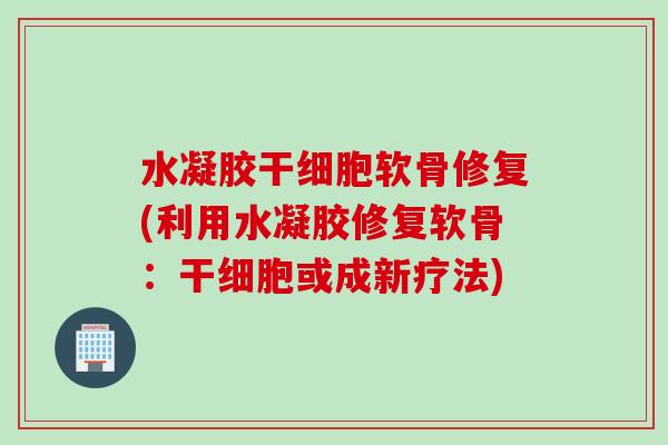 水凝胶干细胞软骨修复(利用水凝胶修复软骨：干细胞或成新疗法)