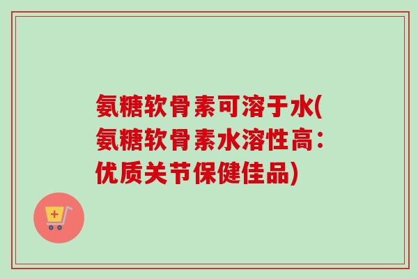 氨糖软骨素可溶于水(氨糖软骨素水溶性高：优质关节保健佳品)