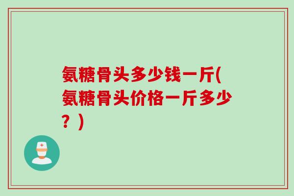 氨糖骨头多少钱一斤(氨糖骨头价格一斤多少？)
