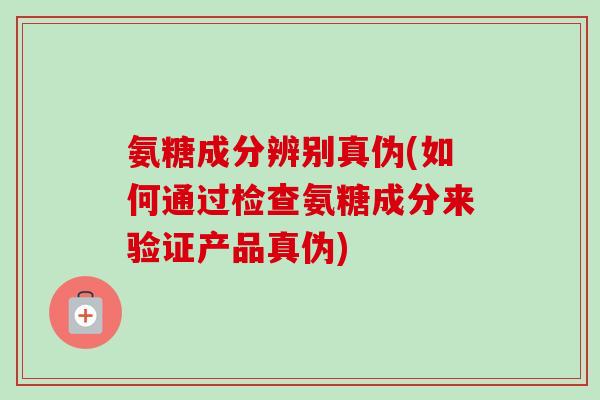 氨糖成分辨别真伪(如何通过检查氨糖成分来验证产品真伪)