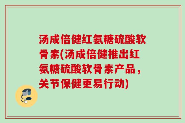 汤成倍健红氨糖硫酸软骨素(汤成倍健推出红氨糖硫酸软骨素产品，关节保健更易行动)