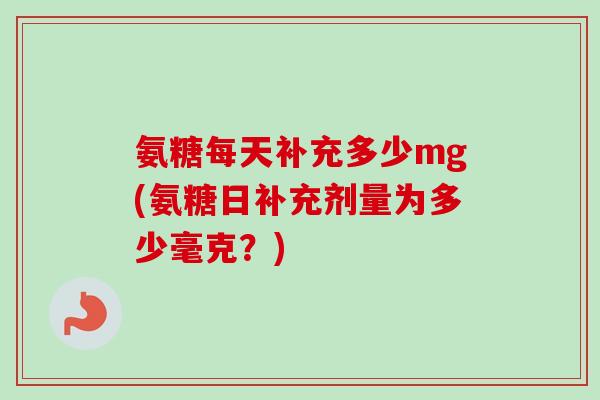 氨糖每天补充多少mg(氨糖日补充剂量为多少毫克？)