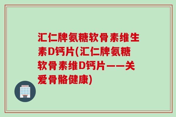 汇仁牌氨糖软骨素维生素D钙片(汇仁牌氨糖软骨素维D钙片——关爱骨骼健康)