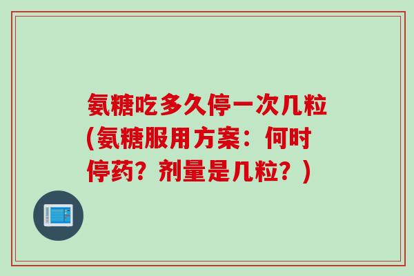 氨糖吃多久停一次几粒(氨糖服用方案：何时停药？剂量是几粒？)