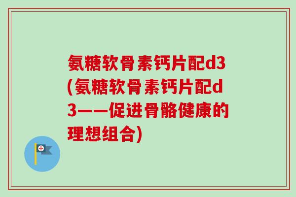 氨糖软骨素钙片配d3(氨糖软骨素钙片配d3——促进骨骼健康的理想组合)