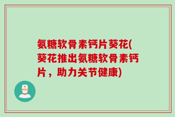 氨糖软骨素钙片葵花(葵花推出氨糖软骨素钙片，助力关节健康)
