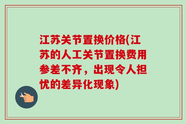 江苏关节置换价格(江苏的人工关节置换费用参差不齐，出现令人担忧的差异化现象)
